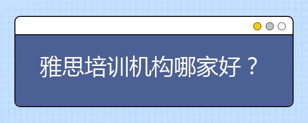 雅思培训机构哪家好？什么样的培训机构适合你