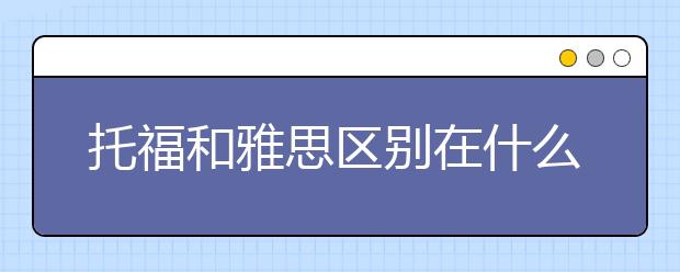 托福和雅思区别在什么地方