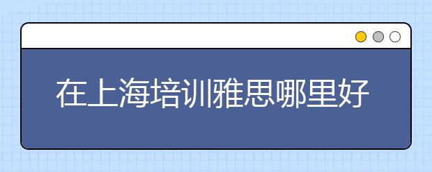 在上海培训雅思哪里好一些