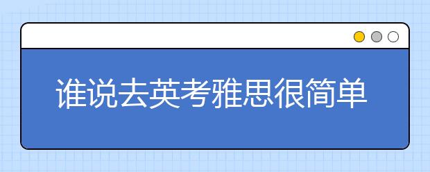 谁说去英考雅思很简单?出来我计划证不打死你