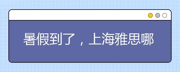 暑假到了，上海雅思哪里的培训班好