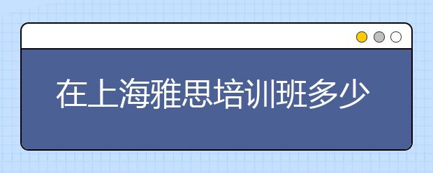 在上海雅思培训班多少钱？