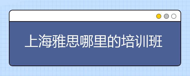 上海雅思哪里的培训班好？环球教育？