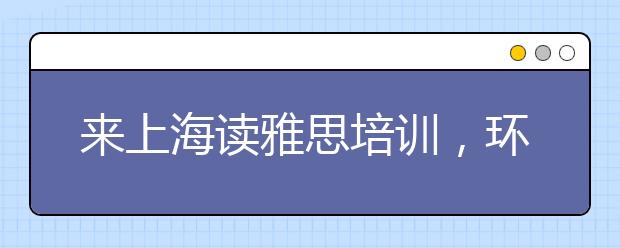 来上海读雅思培训，环球教育怎么样?