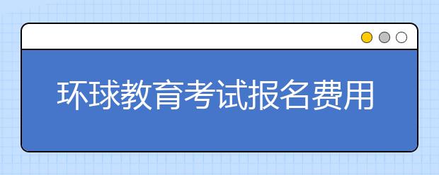 环球教育考试报名费用及报名注意事项