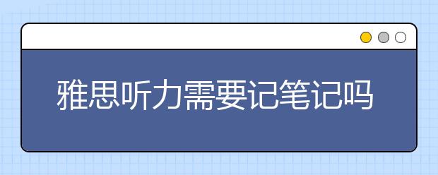 雅思听力需要记笔记吗？如何去记？