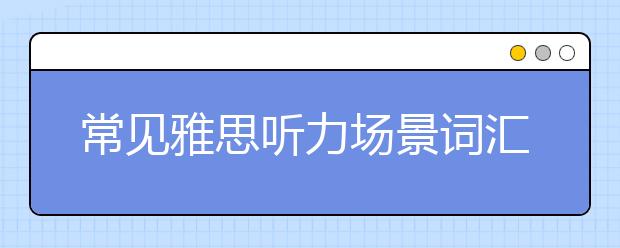 常见雅思听力场景词汇