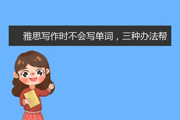 雅思写作时不会写单词，三种办法帮你解决