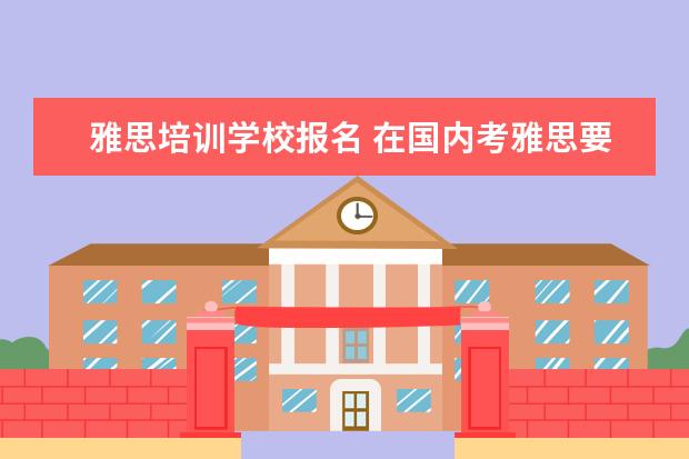 雅思培训学校报名 在国内考雅思要去哪里报考?