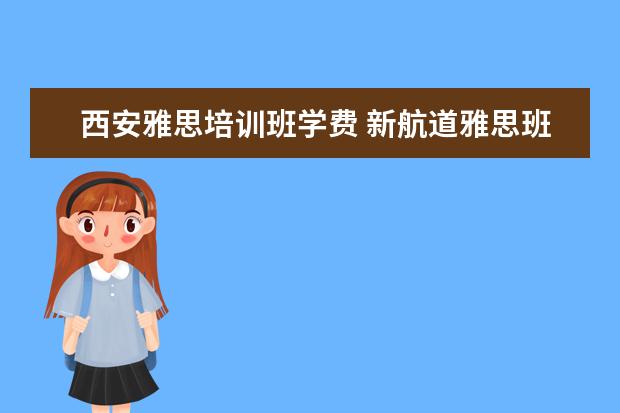 西安雅思培训班学费 新航道雅思班多少钱,大家来说一下