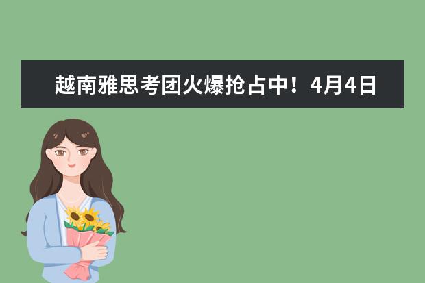越南雅思考团火爆抢占中！4月4日已报100+，4月仅剩少量雅思考位！！！