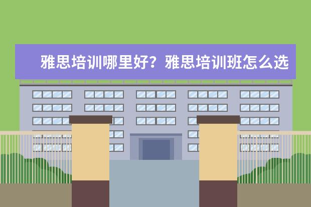 雅思培训哪里好？雅思培训班怎么选哪个好