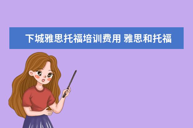 下城雅思托福培训费用 雅思和托福考试费用分别是多少