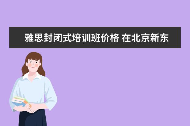 雅思封闭式培训班价格 在北京新东方教育基地接受封闭式雅思培训要多少钱 -...