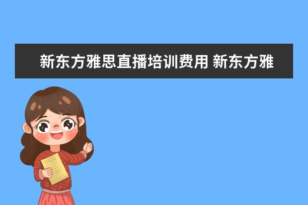 新东方雅思直播培训费用 新东方雅思价格多少,怎么收费的