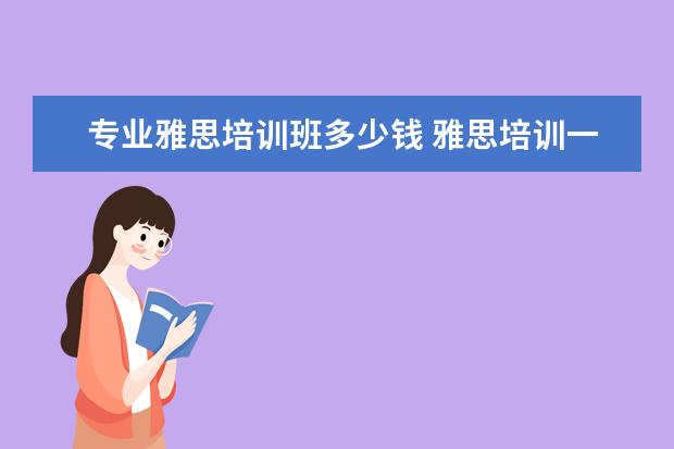 专业雅思培训班多少钱 雅思培训一般收费多少钱