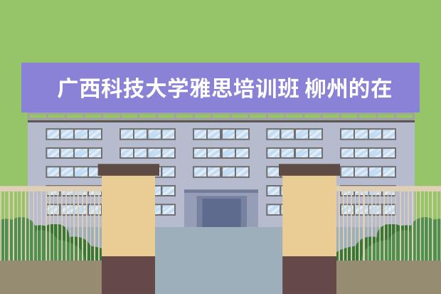 广西科技大学雅思培训班 柳州的在职研究生在哪里读比较好呢?MBA之类的 - 百...