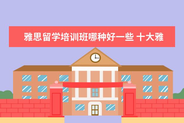 雅思留学培训班哪种好一些 十大雅思培训机构排名,雅思培训哪个好