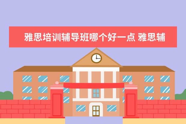 雅思培训辅导班哪个好一点 雅思辅导培训班哪家好