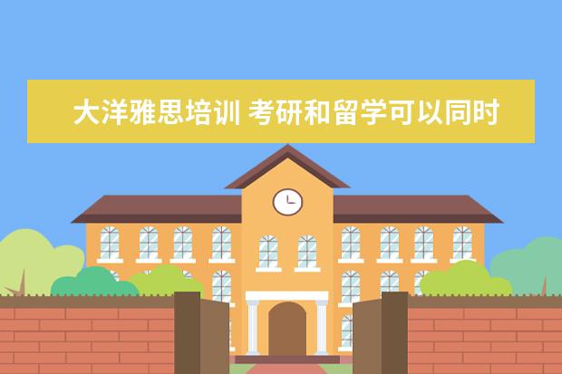大洋雅思培训 考研和留学可以同时准备么?
