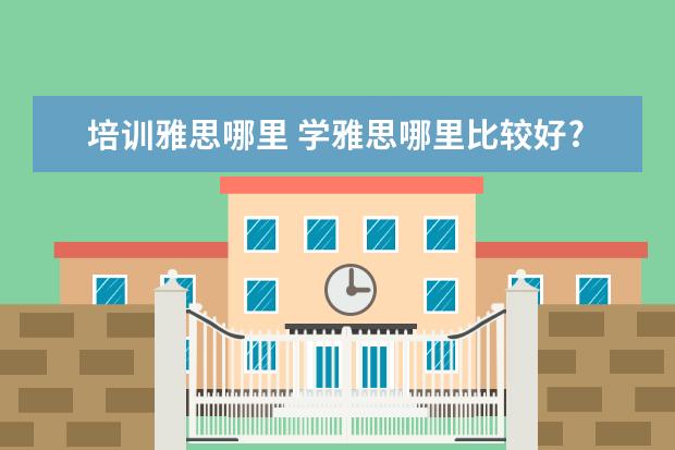 培训雅思哪里 学雅思哪里比较好?