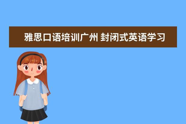 雅思口语培训广州 封闭式英语学习 广州有口碑的是哪家?