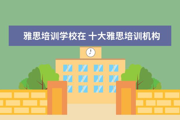 雅思培训学校在 十大雅思培训机构排名,雅思培训哪个好