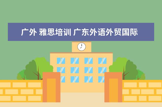 广外 雅思培训 广东外语外贸国际学院是几本?毕业后发的是几本的文...