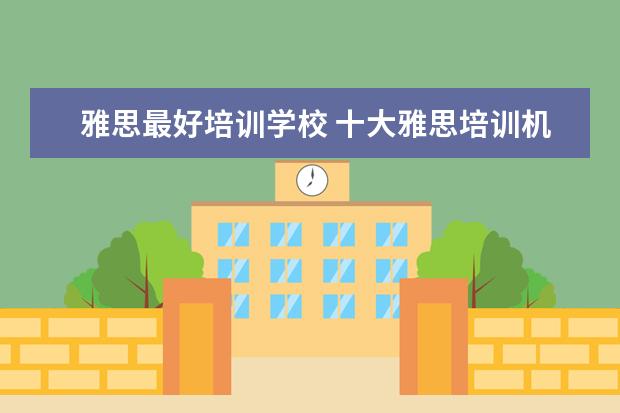 雅思最好培训学校 十大雅思培训机构排名,雅思培训哪个好