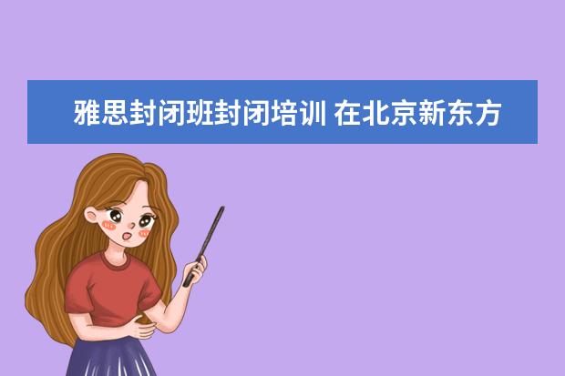 雅思封闭班封闭培训 在北京新东方教育基地接受封闭式雅思培训要多少钱 -...