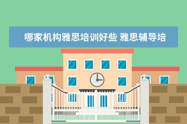 哪家机构雅思培训好些 雅思辅导培训班哪家好
