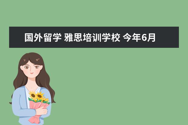 国外留学 雅思培训学校 今年6月份出签证,我想去培训雅思,哪个学校的教学质...