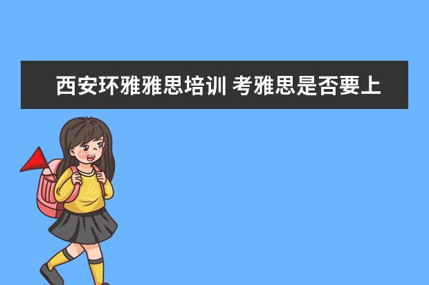 西安环雅雅思培训 考雅思是否要上培训班?