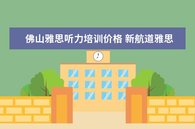 佛山雅思听力培训价格 新航道雅思怎么收费的,一年要多少钱