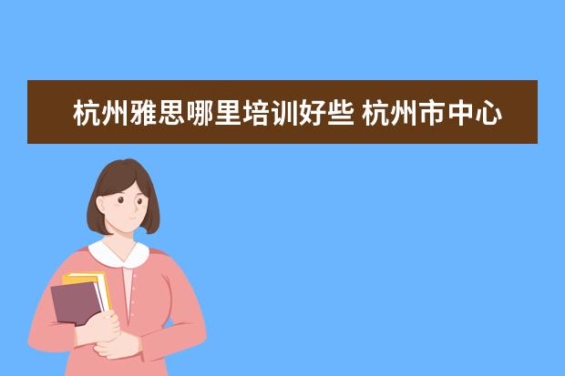 杭州雅思哪里培训好些 杭州市中心有好的雅思培训吗?在哪里?
