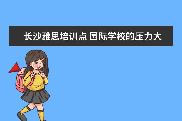 长沙雅思培训点 国际学校的压力大还是公立学校的压力大呢?