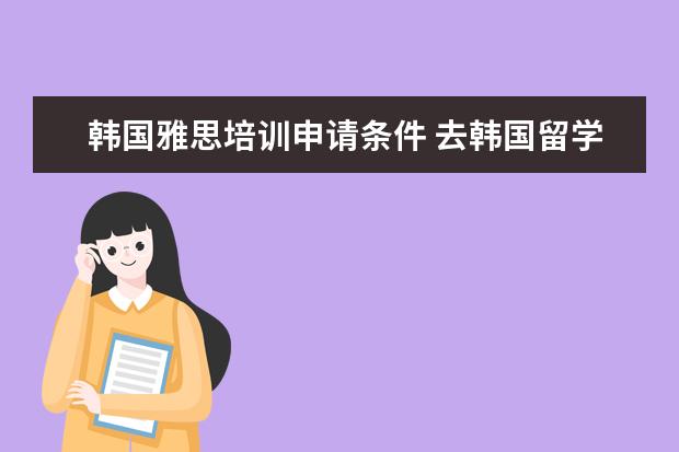 韩国雅思培训申请条件 去韩国留学需要考那些资格证?雅思?托福?