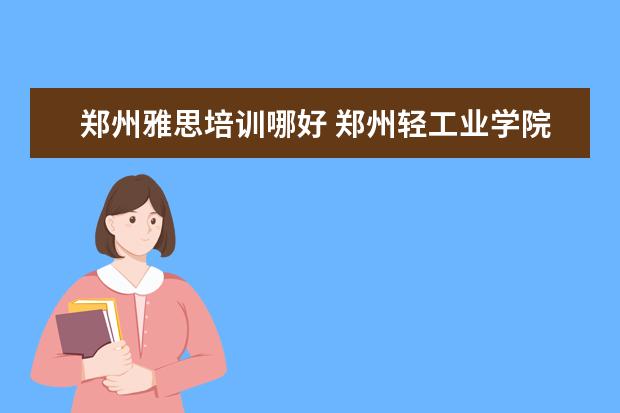 郑州雅思培训哪好 郑州轻工业学院好不好评价怎么样