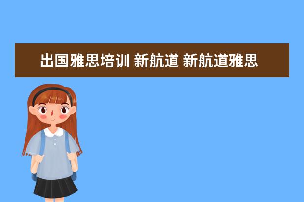 出国雅思培训 新航道 新航道雅思班怎么样,一般培训价格是多少钱