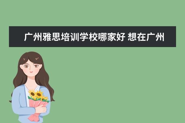 广州雅思培训学校哪家好 想在广州考雅思,想请问哪里的培训班比较好? - 百度...