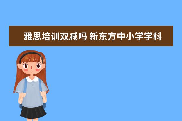 雅思培训双减吗 新东方中小学学科的业务将基本关停,新东方现在的主...