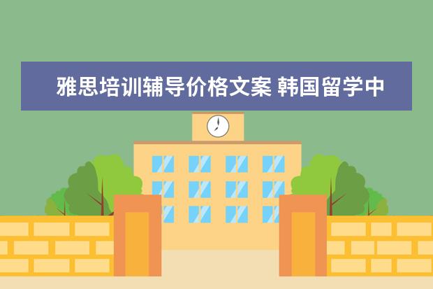 雅思培训辅导价格文案 韩国留学中介费是多少?请问一下留学期间有哪些费用?...
