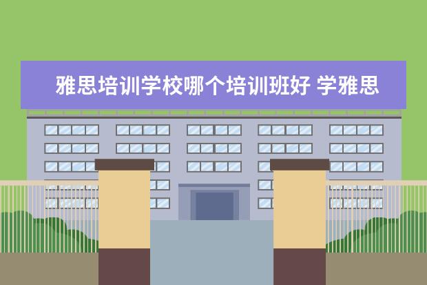 雅思培训学校哪个培训班好 学雅思哪家培训机构好