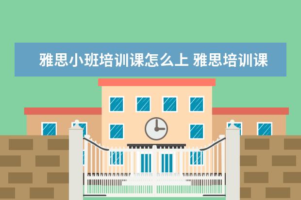 雅思小班培训课怎么上 雅思培训课程都有哪些?