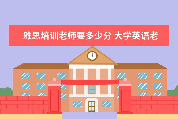 雅思培训老师要多少分 大学英语老师雅思能考几分