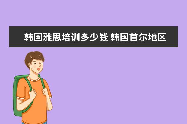 韩国雅思培训多少钱 韩国首尔地区留学费用有多少