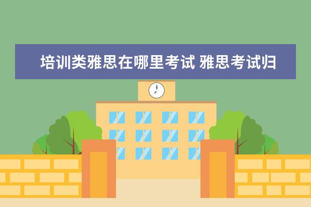 培训类雅思在哪里考试 雅思考试归哪个部门?