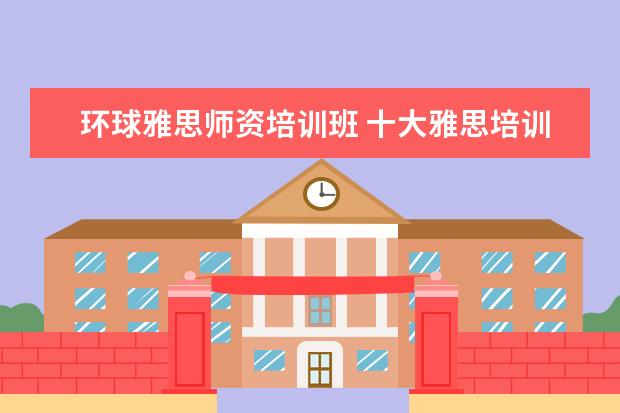 环球雅思师资培训班 十大雅思培训机构排名,雅思培训哪个好