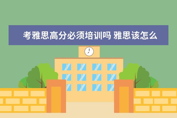 考雅思高分必须培训吗 雅思该怎么备考?是自学好还是报班好?