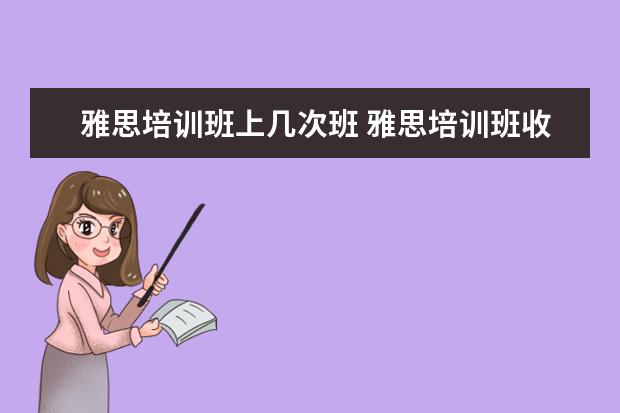 雅思培训班上几次班 雅思培训班收费是多少